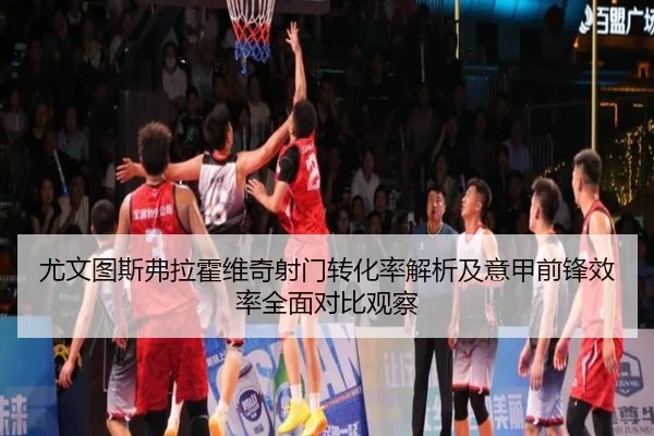 尤文图斯弗拉霍维奇射门转化率解析及意甲前锋效率全面对比观察 | kaiyun