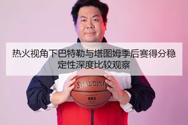 热火视角下巴特勒与塔图姆季后赛得分稳定性深度比较观察