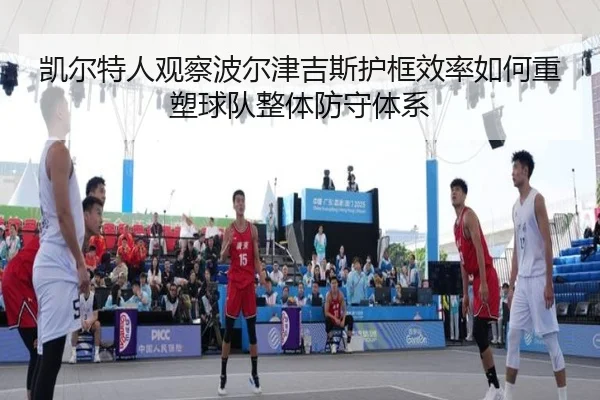 凯尔特人观察波尔津吉斯护框效率如何重塑球队整体防守体系 | kaiyun
