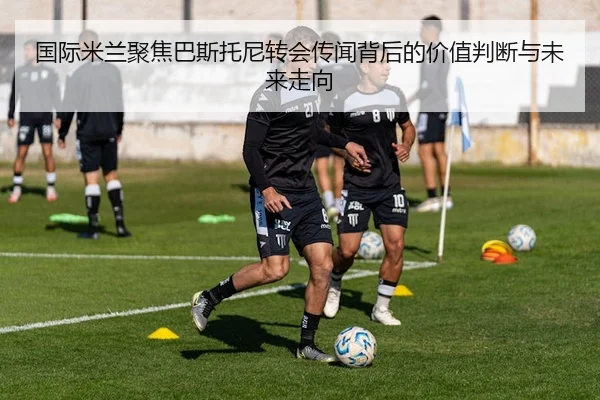 国际米兰聚焦巴斯托尼转会传闻背后的价值判断与未来走向 - kaiyun