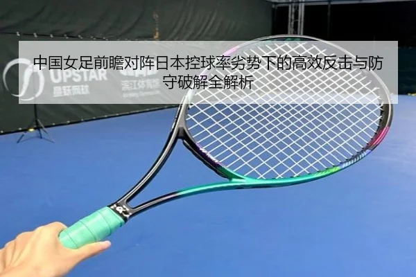 中国女足前瞻对阵日本控球率劣势下的高效反击与防守破解全解析 - kaiyun