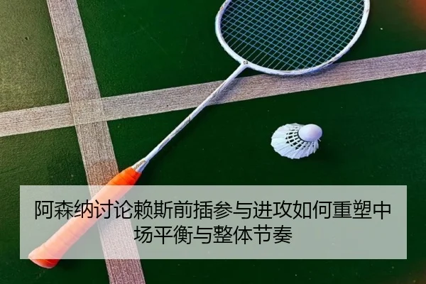 阿森纳讨论赖斯前插参与进攻如何重塑中场平衡与整体节奏