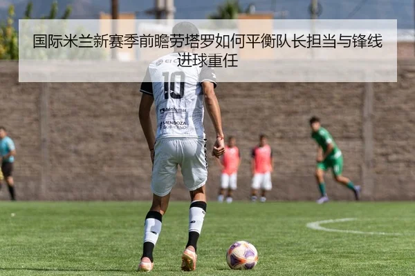 国际米兰新赛季前瞻劳塔罗如何平衡队长担当与锋线进球重任 | kaiyun
