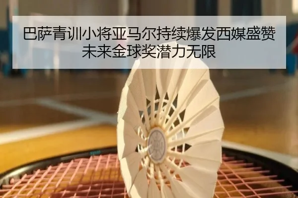 巴萨青训小将亚马尔持续爆发西媒盛赞未来金球奖潜力无限 | kaiyun